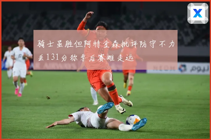 骑士虽胜但阿特金森批评防守不力丢131分称季后赛难走远