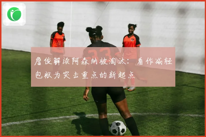 詹俊解读阿森纳被淘汰：看作减轻包袱为突击重点的新起点