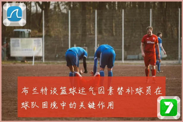 布兰特谈篮球运气因素替补球员在球队困境中的关键作用