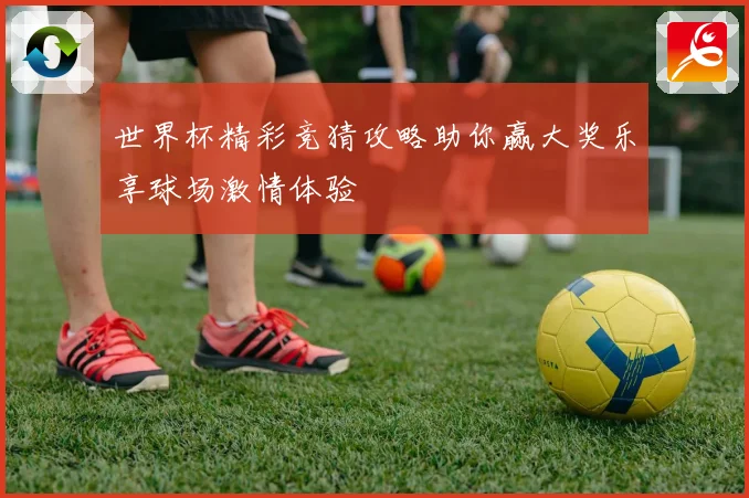世界杯精彩竞猜攻略助你赢大奖乐享球场激情体验