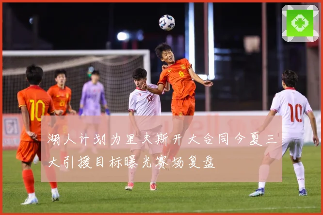 湖人计划为里夫斯开大合同今夏三大引援目标曝光赛场复盘