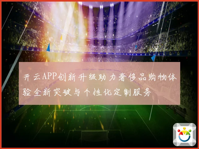 开云APP创新升级助力奢侈品购物体验全新突破与个性化定制服务