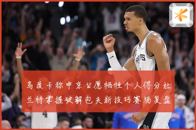 乌度卡称申京甘愿牺牲个人得分杜兰特掌握破解包夹新技巧赛场复盘