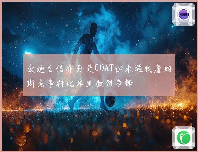 麦迪自信乔丹是GOAT但未遇我詹姆斯竞争科比库里激烈争锋