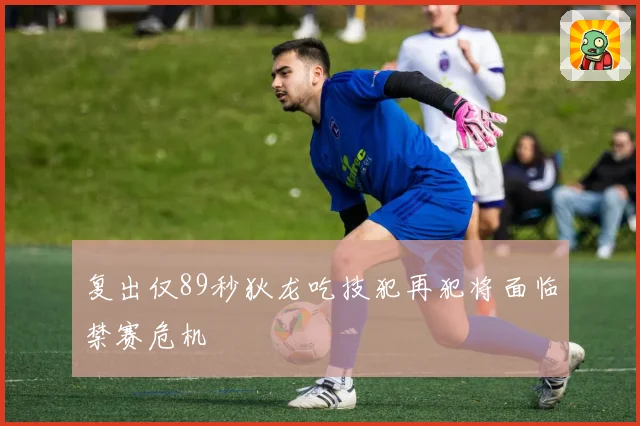 复出仅89秒狄龙吃技犯再犯将面临禁赛危机