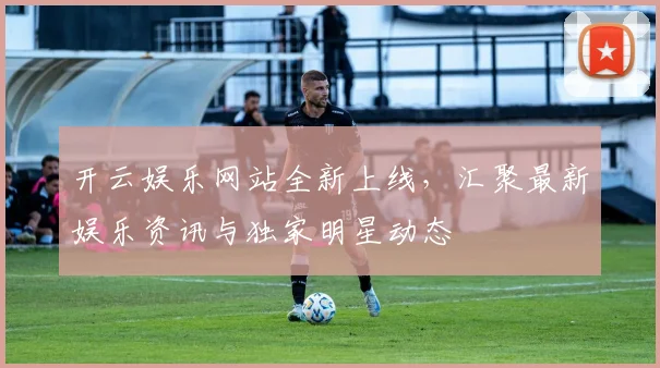 开云娱乐网站全新上线，汇聚最新娱乐资讯与独家明星动态