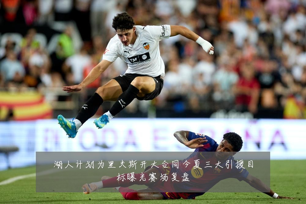 湖人计划为里夫斯开大合同今夏三大引援目标曝光赛场复盘